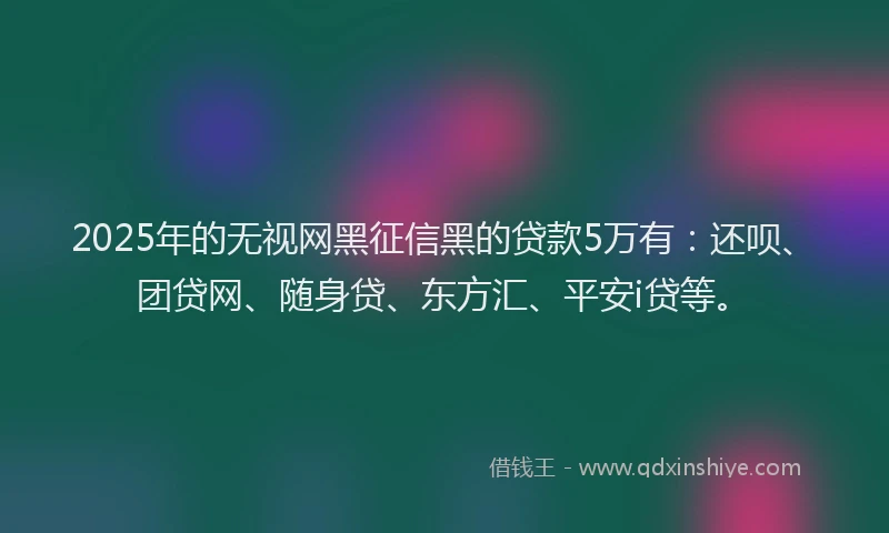 2025年的无视网黑征信黑的贷款5万有：还呗、团贷网、随身贷、东方汇、平安i贷等。