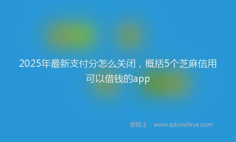 2025年最新支付分怎么关闭，概括5个芝麻信用可以借钱的app