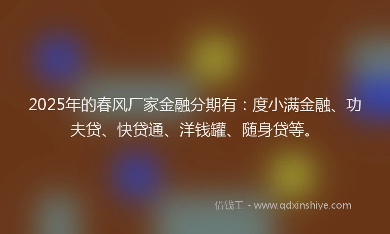 2025年的春风厂家金融分期有：度小满金融、功夫贷、快贷通、洋钱罐、随身贷等。