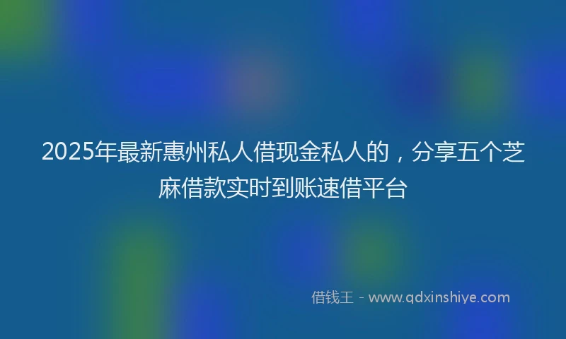 2025年最新惠州私人借现金私人的，分享五个芝麻借款实时到账速借平台