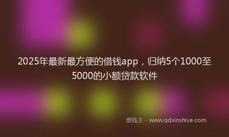 2025年最新最方便的借钱app，归纳5个1000至5000的小额贷款软件