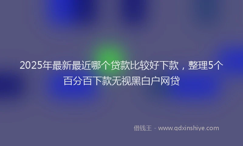 2025年最新最近哪个贷款比较好下款，整理5个百分百下款无视黑白户网贷