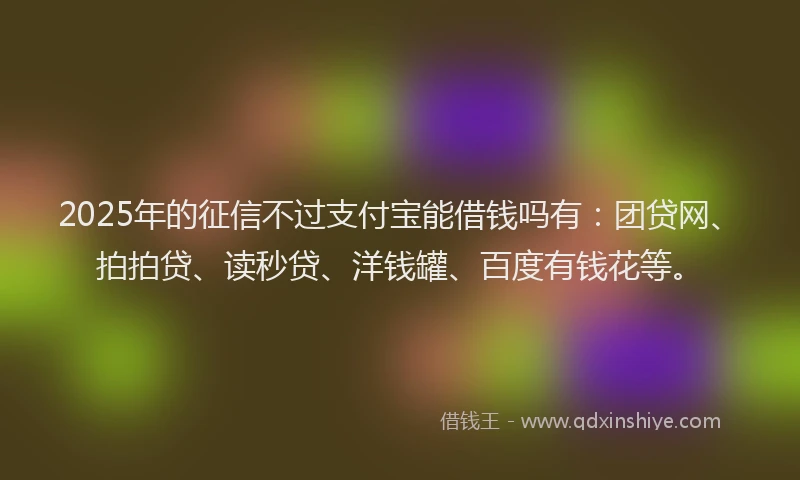 2025年的征信不过支付宝能借钱吗有：团贷网、拍拍贷、读秒贷、洋钱罐、百度有钱花等。