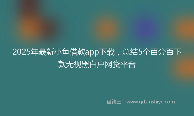 2025年最新小鱼借款app下载，总结5个百分百下款无视黑白户网贷平台