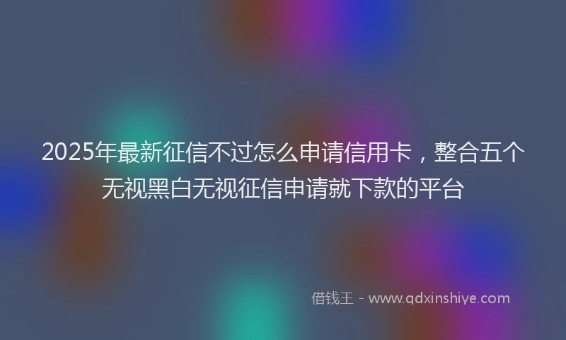 2025年最新征信不过怎么申请信用卡，整合五个无视黑白无视征信申请就下款的平台