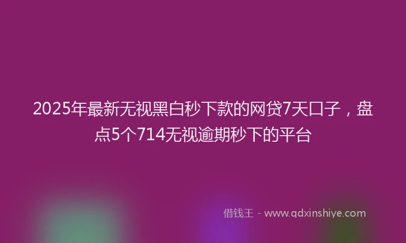 2025年最新无视黑白秒下款的网贷7天口子，盘点5个714无视逾期秒下的平台