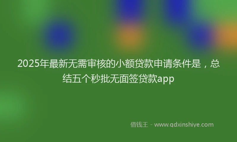 2025年最新无需审核的小额贷款申请条件是，总结五个秒批无面签贷款app