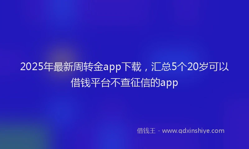 2025年最新周转金app下载，汇总5个20岁可以借钱平台不查征信的app