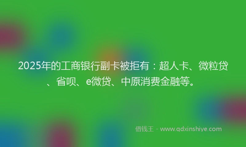 2025年的工商银行副卡被拒有：超人卡、微粒贷、省呗、e微贷、中原消费金融等。