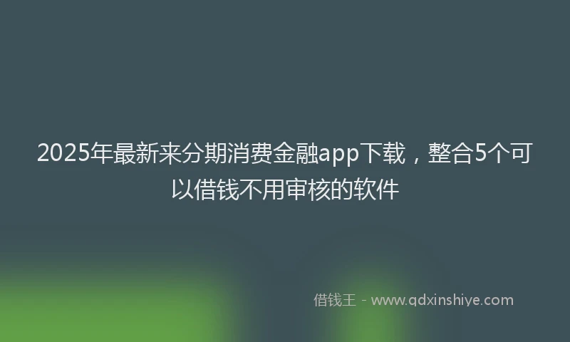 2025年最新来分期消费金融app下载，整合5个可以借钱不用审核的软件