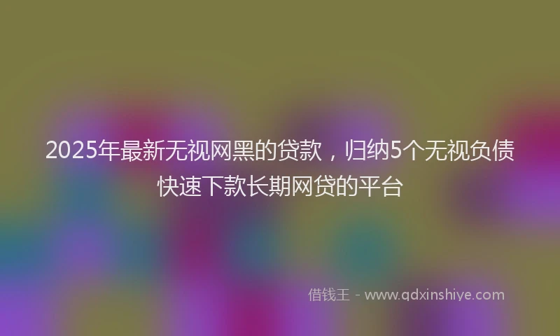 2025年最新无视网黑的贷款，归纳5个无视负债快速下款长期网贷的平台