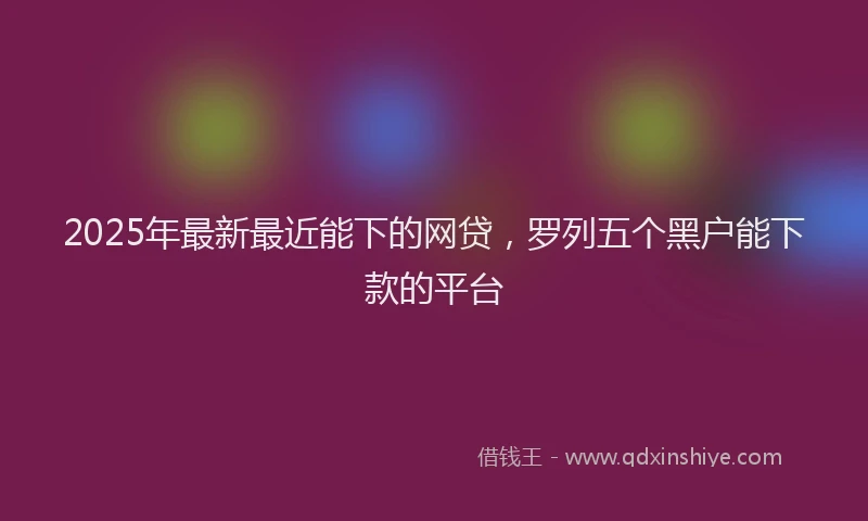 2025年最新最近能下的网贷，罗列五个黑户能下款的平台