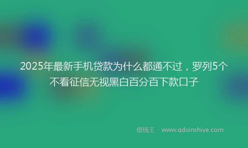 2025年最新手机贷款为什么都通不过，罗列5个不看征信无视黑白百分百下款口子