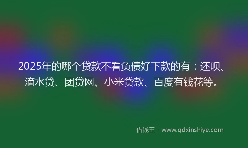 2025年的哪个贷款不看负债好下款的有：还呗、滴水贷、团贷网、小米贷款、百度有钱花等。