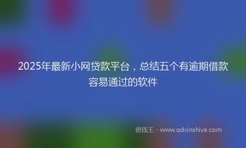 2025年最新小网贷款平台，总结五个有逾期借款容易通过的软件