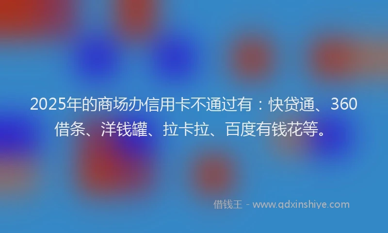2025年的商场办信用卡不通过有：快贷通、360借条、洋钱罐、拉卡拉、百度有钱花等。