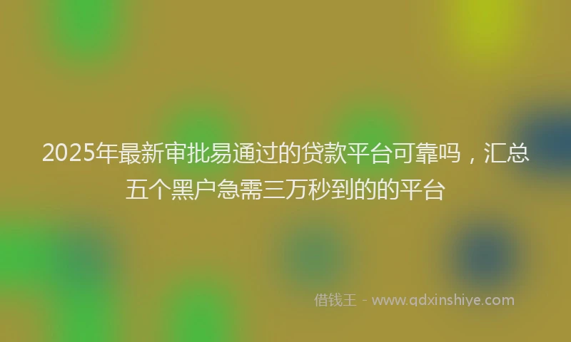 2025年最新审批易通过的贷款平台可靠吗，汇总五个黑户急需三万秒到的的平台