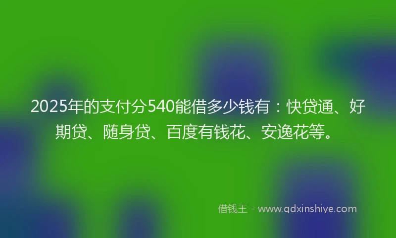 2025年的支付分540能借多少钱有：快贷通、好期贷、随身贷、百度有钱花、安逸花等。