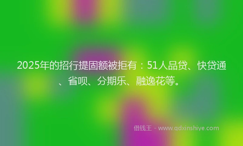2025年的招行提固额被拒有：51人品贷、快贷通、省呗、分期乐、融逸花等。