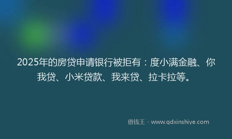 2025年的房贷申请银行被拒有：度小满金融、你我贷、小米贷款、我来贷、拉卡拉等。