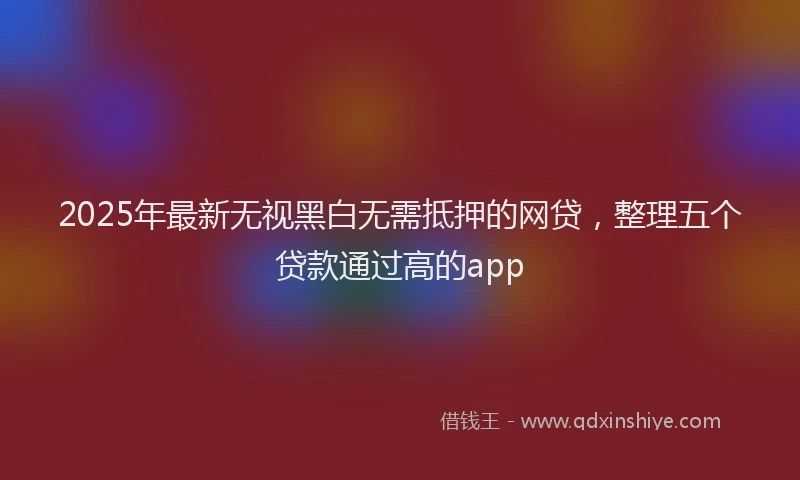 2025年最新无视黑白无需抵押的网贷，整理五个贷款通过高的app