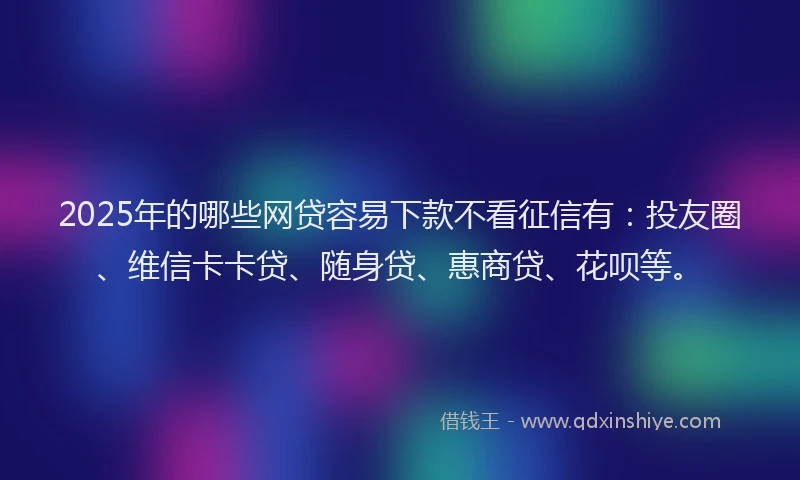 2025年的哪些网贷容易下款不看征信有：投友圈、维信卡卡贷、随身贷、惠商贷、花呗等。