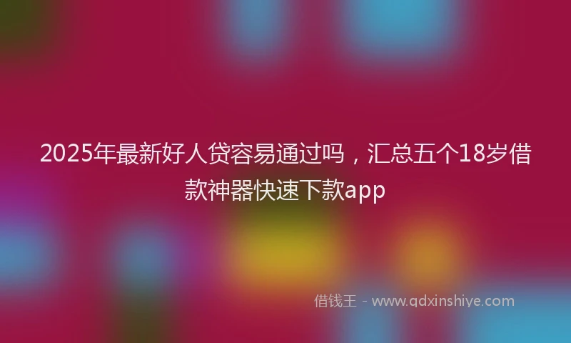 2025年最新好人贷容易通过吗，汇总五个18岁借款神器快速下款app
