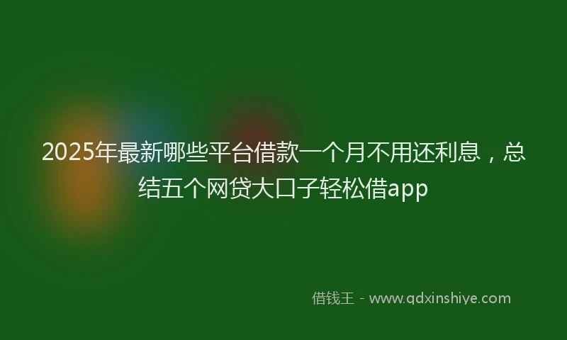 2025年最新哪些平台借款一个月不用还利息，总结五个网贷大口子轻松借app