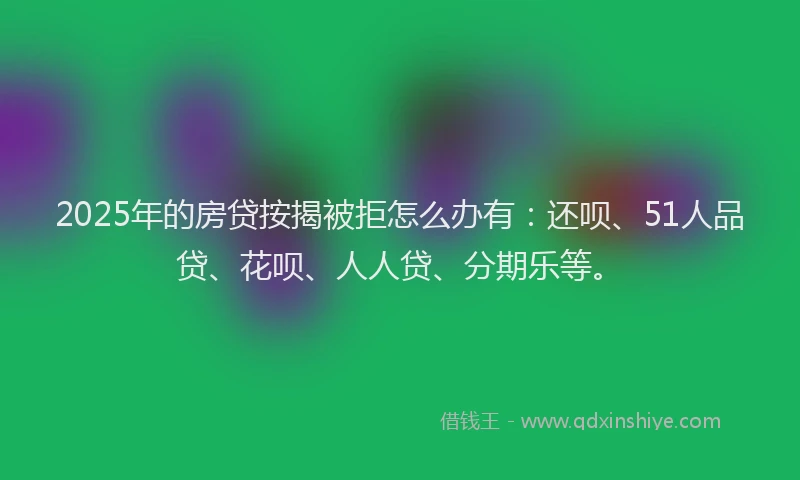 2025年的房贷按揭被拒怎么办有：还呗、51人品贷、花呗、人人贷、分期乐等。