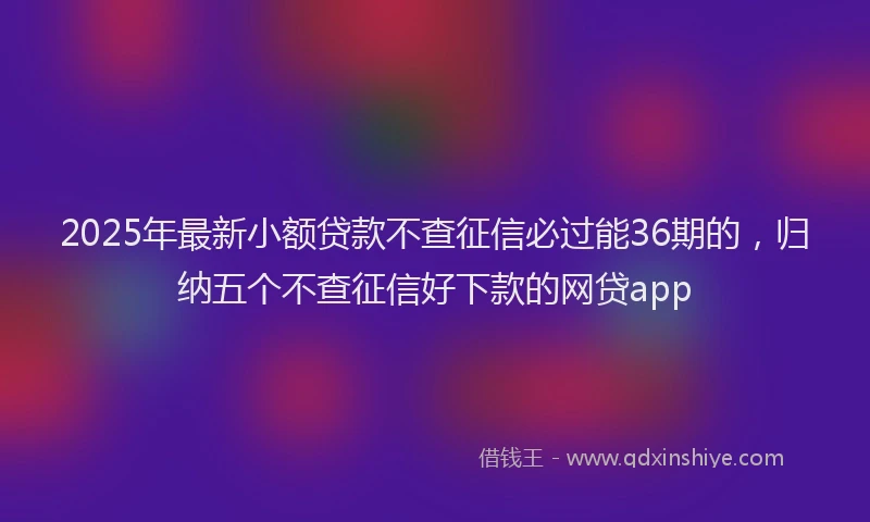 2025年最新小额贷款不查征信必过能36期的，归纳五个不查征信好下款的网贷app