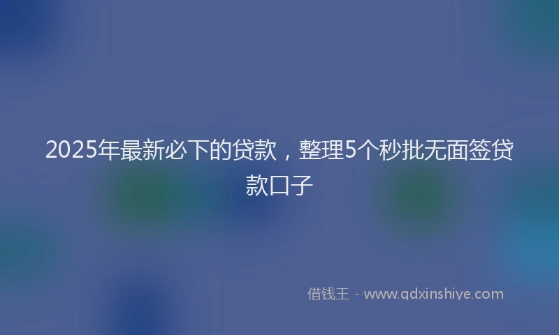 2025年最新必下的贷款，整理5个秒批无面签贷款口子