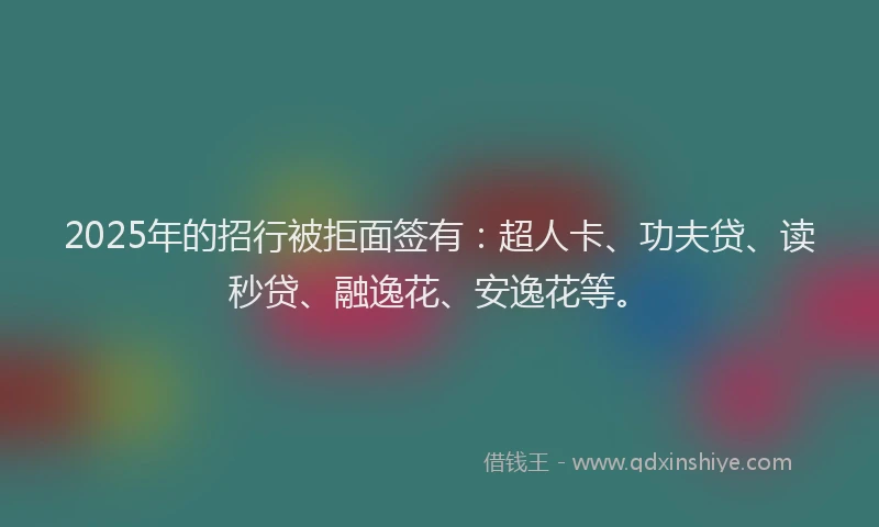 2025年的招行被拒面签有：超人卡、功夫贷、读秒贷、融逸花、安逸花等。