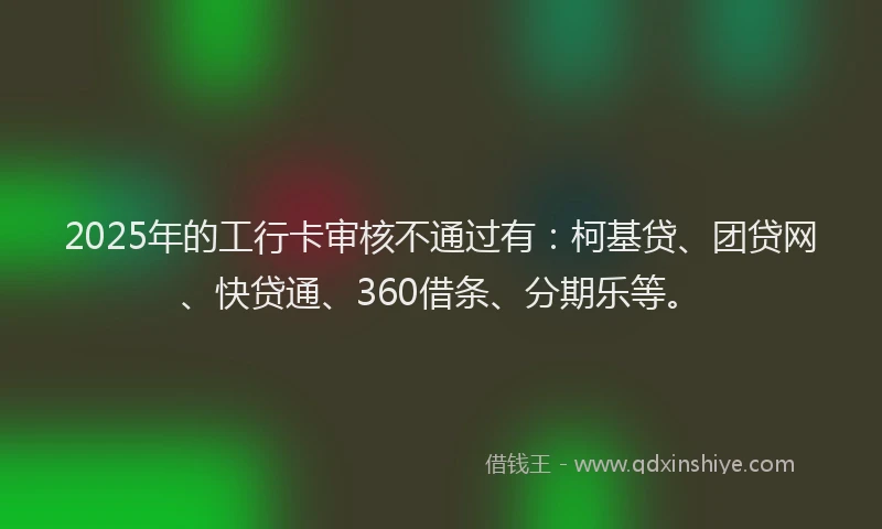 2025年的工行卡审核不通过有：柯基贷、团贷网、快贷通、360借条、分期乐等。
