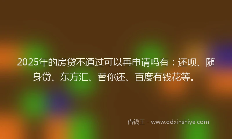 2025年的房贷不通过可以再申请吗有：还呗、随身贷、东方汇、替你还、百度有钱花等。
