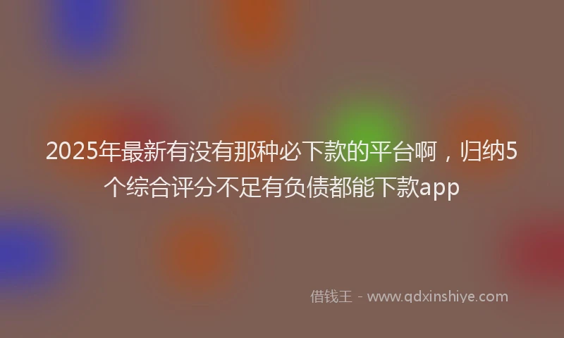2025年最新有没有那种必下款的平台啊，归纳5个综合评分不足有负债都能下款app