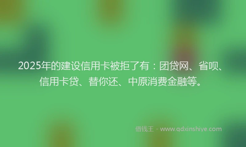 2025年的建设信用卡被拒了有：团贷网、省呗、信用卡贷、替你还、中原消费金融等。