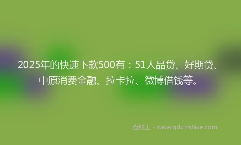 2025年的快速下款500有：51人品贷、好期贷、中原消费金融、拉卡拉、微博借钱等。