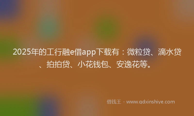 2025年的工行融e借app下载有：微粒贷、滴水贷、拍拍贷、小花钱包、安逸花等。