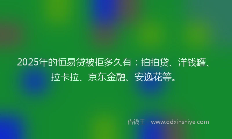 2025年的恒易贷被拒多久有：拍拍贷、洋钱罐、拉卡拉、京东金融、安逸花等。