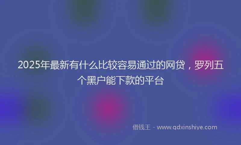 2025年最新有什么比较容易通过的网贷，罗列五个黑户能下款的平台