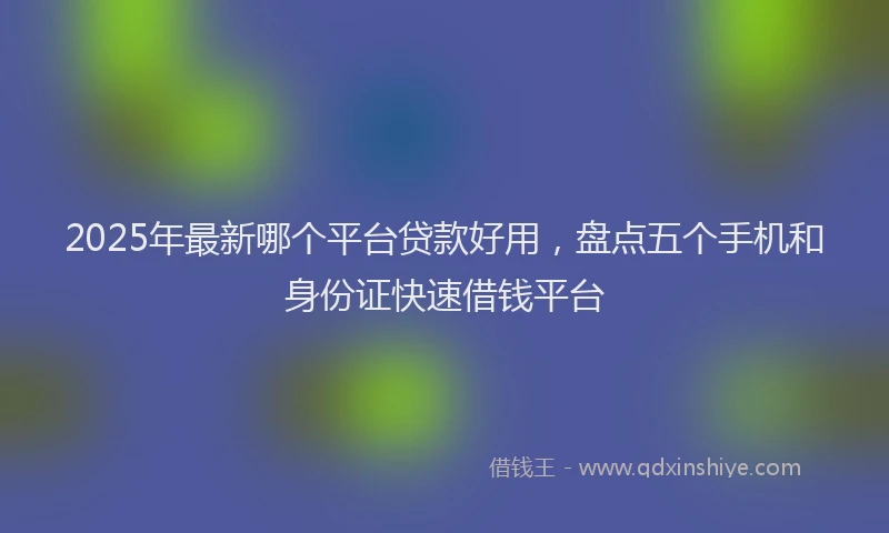 2025年最新哪个平台贷款好用，盘点五个手机和身份证快速借钱平台