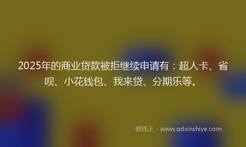 2025年的商业贷款被拒继续申请有：超人卡、省呗、小花钱包、我来贷、分期乐等。