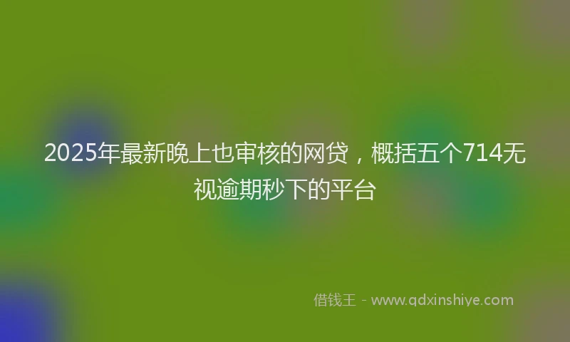 2025年最新晚上也审核的网贷，概括五个714无视逾期秒下的平台