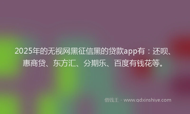 2025年的无视网黑征信黑的贷款app有：还呗、惠商贷、东方汇、分期乐、百度有钱花等。