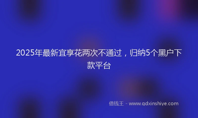 2025年最新宜享花两次不通过，归纳5个黑户下款平台