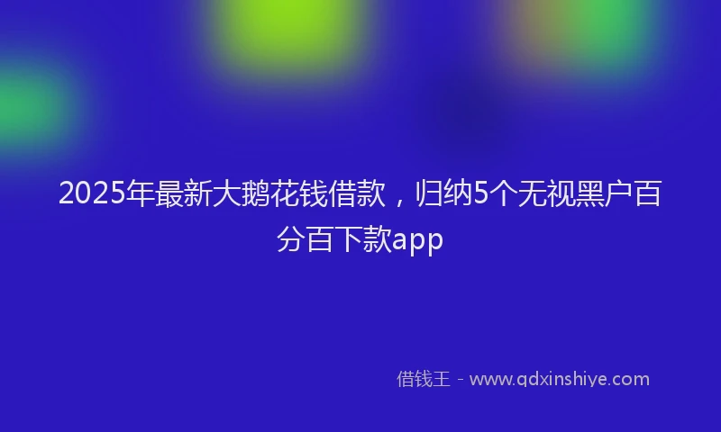 2025年最新大鹅花钱借款，归纳5个无视黑户百分百下款app