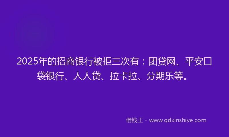 2025年的招商银行被拒三次有：团贷网、平安口袋银行、人人贷、拉卡拉、分期乐等。
