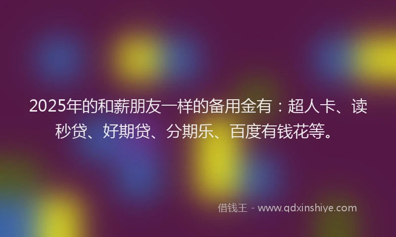 2025年的和薪朋友一样的备用金有：超人卡、读秒贷、好期贷、分期乐、百度有钱花等。