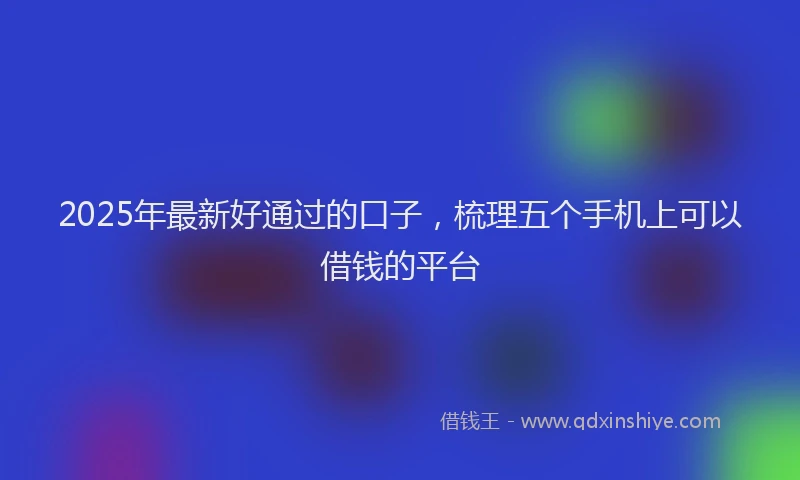 2025年最新好通过的口子，梳理五个手机上可以借钱的平台