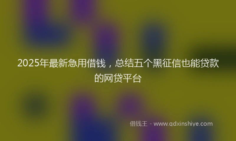 2025年最新急用借钱，总结五个黑征信也能贷款的网贷平台
